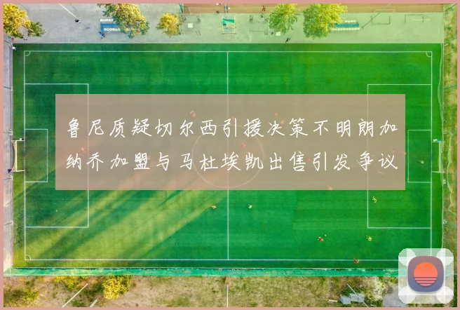 鲁尼质疑切尔西引援决策不明朗加纳乔加盟与马杜埃凯出售引发争议