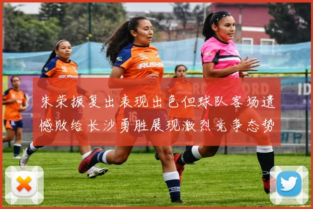 朱荣振复出表现出色但球队客场遗憾败给长沙勇胜展现激烈竞争态势