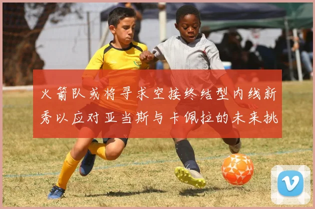 火箭队或将寻求空接终结型内线新秀以应对亚当斯与卡佩拉的未来挑战