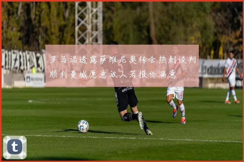 罗马诺透露萨维尼奥转会热刺谈判顺利曼城愿意放人若报价满意