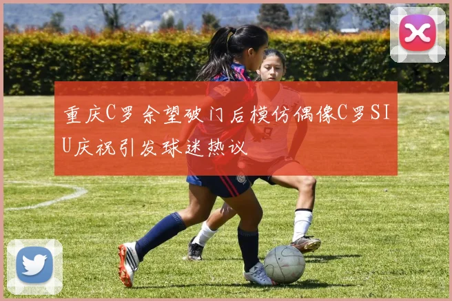 重庆C罗余望破门后模仿偶像C罗SIU庆祝引发球迷热议