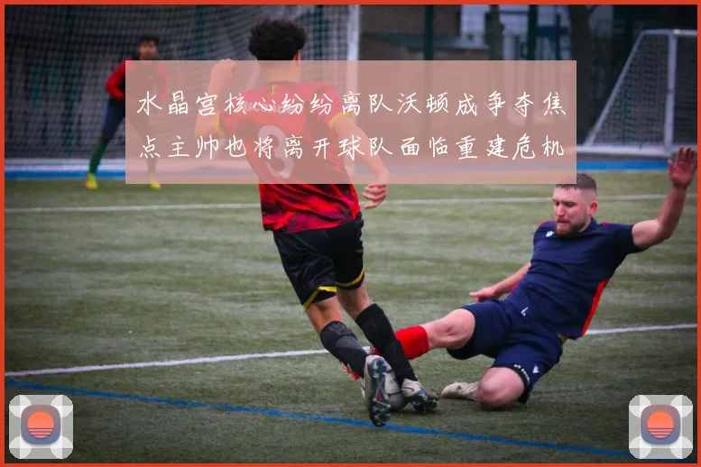 水晶宫核心纷纷离队沃顿成争夺焦点主帅也将离开球队面临重建危机