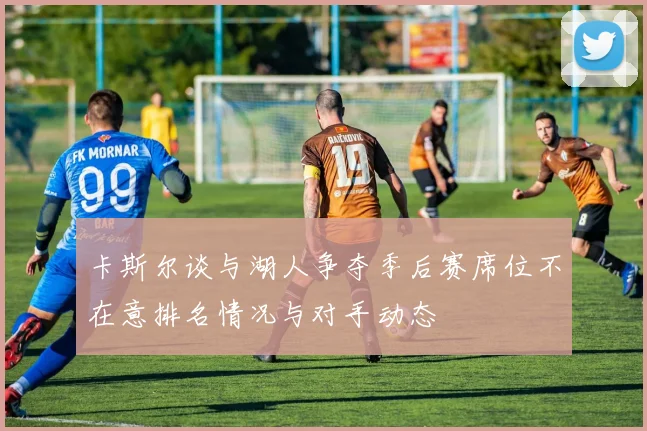 卡斯尔谈与湖人争夺季后赛席位不在意排名情况与对手动态
