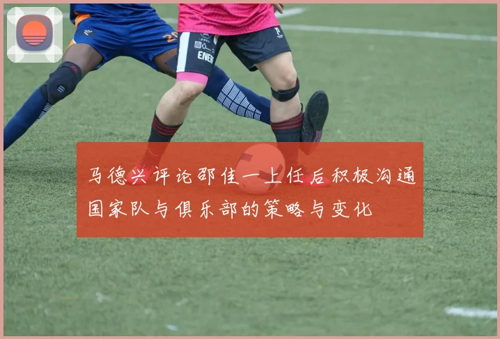 马德兴评论邵佳一上任后积极沟通国家队与俱乐部的策略与变化
