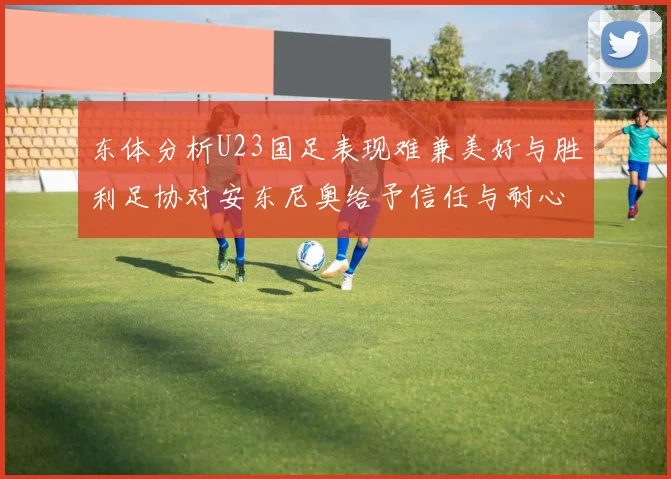 东体分析U23国足表现难兼美好与胜利足协对安东尼奥给予信任与耐心