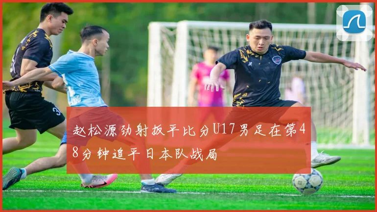 赵松源劲射扳平比分U17男足在第48分钟追平日本队战局