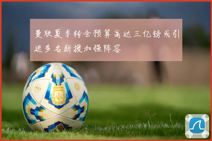曼联夏季转会预算高达三亿镑或引进多名新援加强阵容