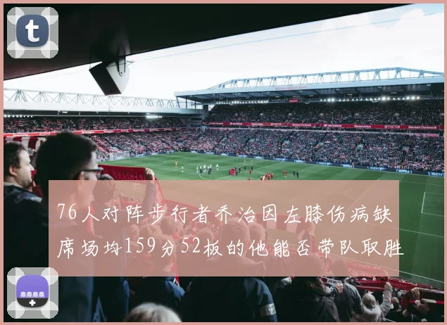 76人对阵步行者乔治因左膝伤病缺席场均159分52板的他能否带队取胜